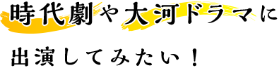 時代劇や大河ドラマに出演してみたい！